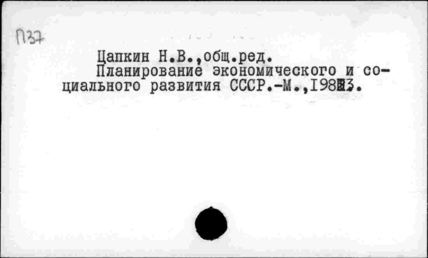 ﻿■ -
Цапкин Н.В.,общ.ред.
Планирование экономического и социального развития СССР.-М.,198В5.